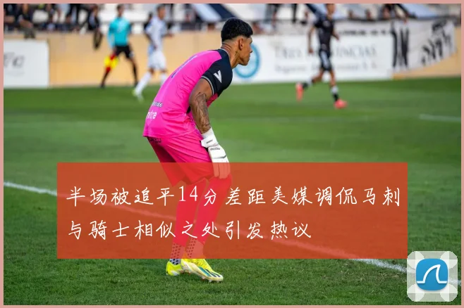半场被追平14分差距美媒调侃马刺与骑士相似之处引发热议