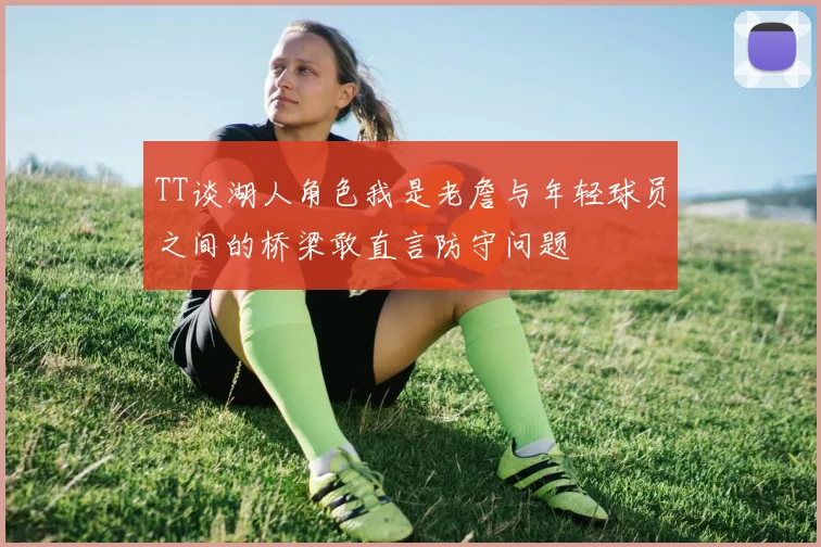 TT谈湖人角色我是老詹与年轻球员之间的桥梁敢直言防守问题