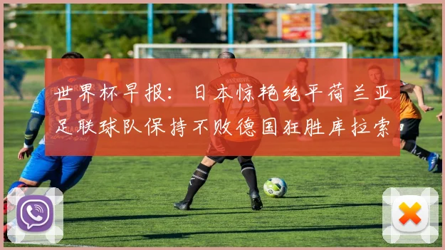 世界杯早报：日本惊艳绝平荷兰亚足联球队保持不败德国狂胜库拉索