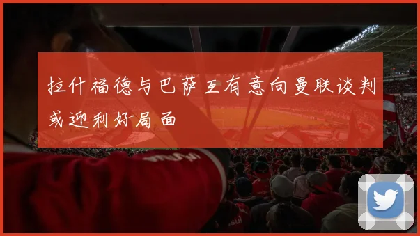 拉什福德与巴萨互有意向曼联谈判或迎利好局面