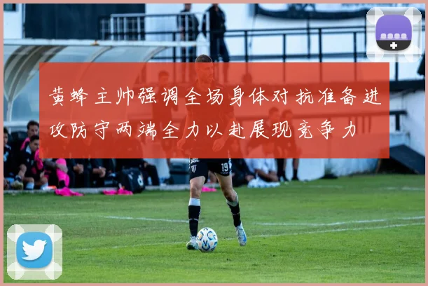 黄蜂主帅强调全场身体对抗准备进攻防守两端全力以赴展现竞争力
