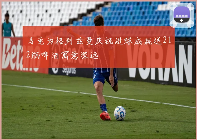 马竞为格列兹曼庆祝进球成就送212瓶啤酒寓意深远