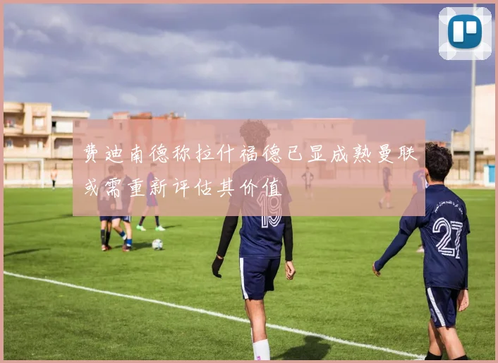 费迪南德称拉什福德已显成熟曼联或需重新评估其价值