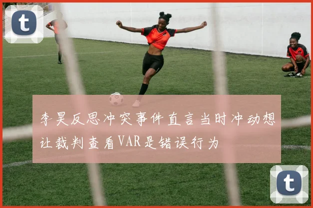 李昊反思冲突事件直言当时冲动想让裁判查看VAR是错误行为