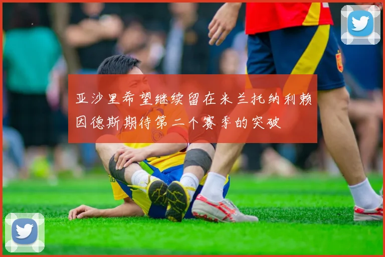 亚沙里希望继续留在米兰托纳利赖因德斯期待第二个赛季的突破