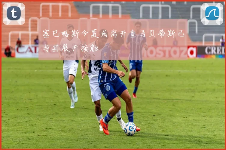 塞巴略斯今夏或离开皇马贝蒂斯已与其展开接触