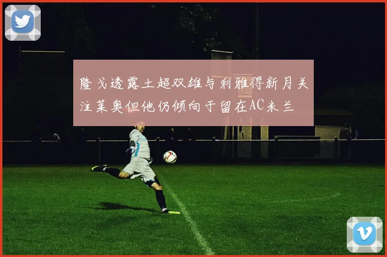 隆戈透露土超双雄与利雅得新月关注莱奥但他仍倾向于留在AC米兰