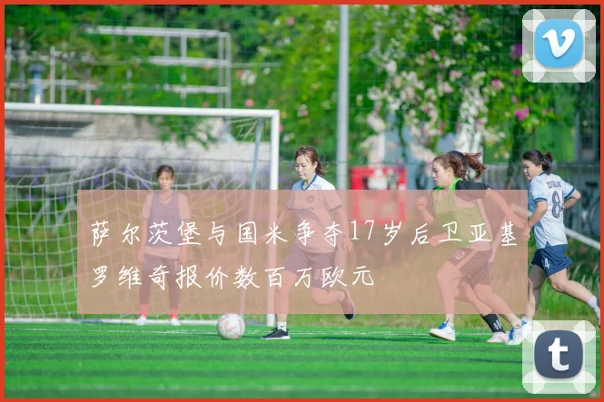 萨尔茨堡与国米争夺17岁后卫亚基罗维奇报价数百万欧元