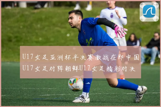 U17女足亚洲杯半决赛激战在即中国U17女足对阵朝鲜U17女足精彩对决即将开启