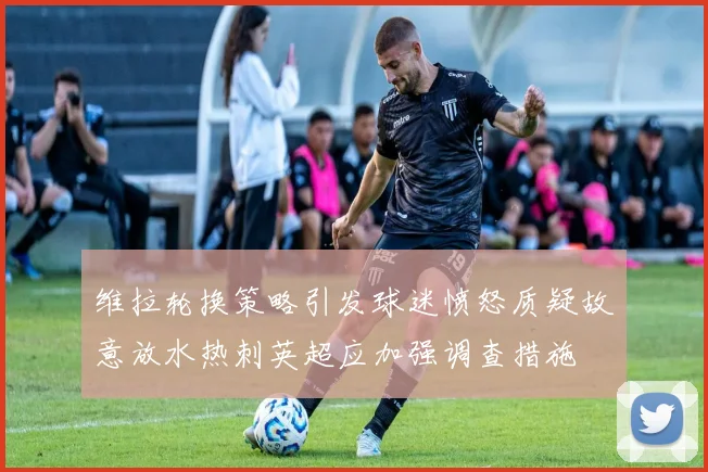 维拉轮换策略引发球迷愤怒质疑故意放水热刺英超应加强调查措施