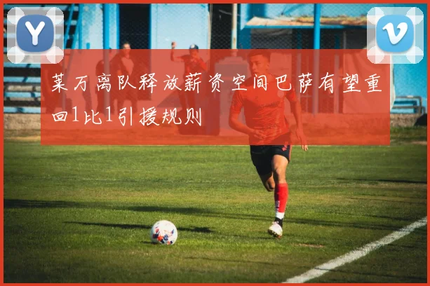 莱万离队释放薪资空间巴萨有望重回1比1引援规则